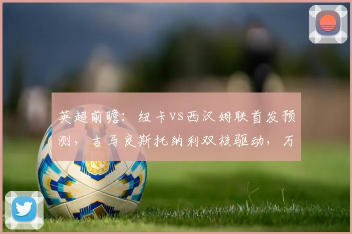 英超前瞻:纽卡vs西汉姆联首发预测,吉马良斯托纳利双核驱动,万比萨卡迎首秀看点