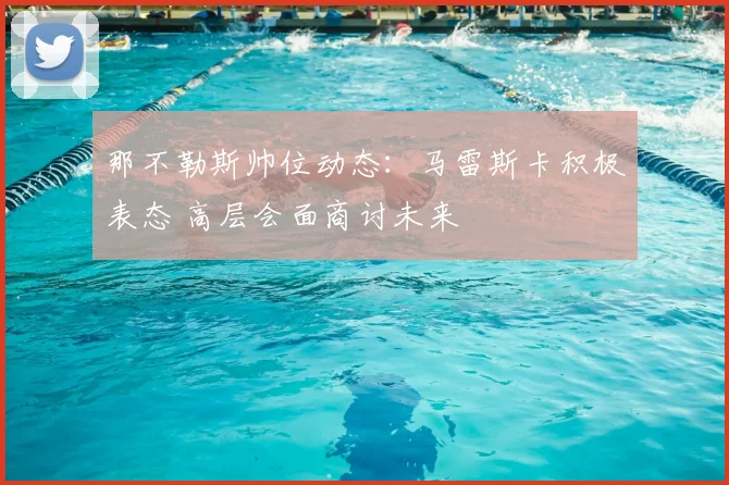 那不勒斯帅位动态：马雷斯卡积极表态 高层会面商讨未来