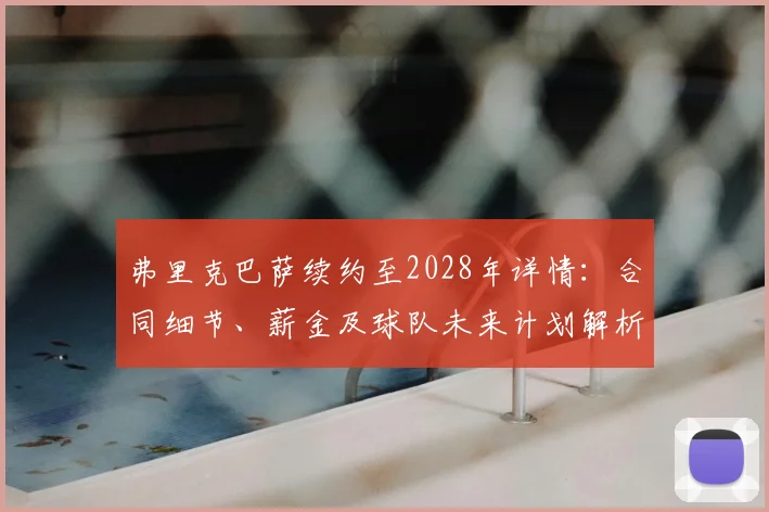 弗里克巴萨续约至2028年详情：合同细节、薪金及球队未来计划解析