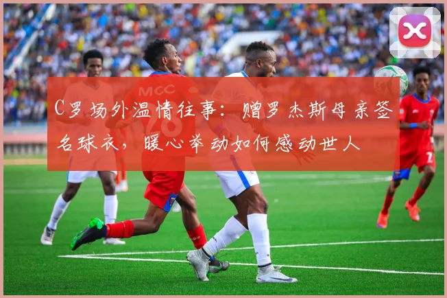 C罗场外温情往事:赠罗杰斯母亲签名球衣,暖心举动如何感动世人