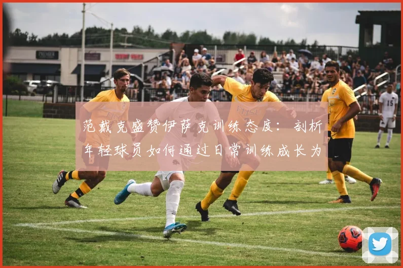 范戴克盛赞伊萨克训练态度：剖析年轻球员如何通过日常训练成长为球队核心
