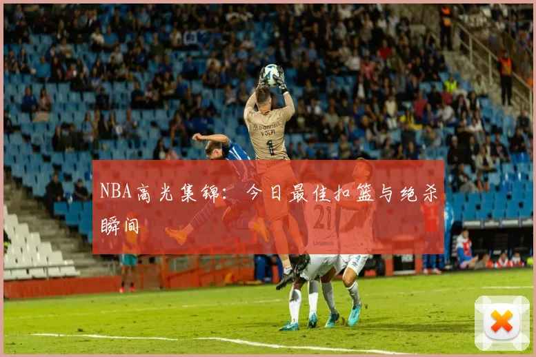 NBA高光集锦：今日最佳扣篮与绝杀瞬间